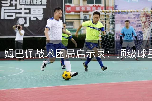 姆巴佩战术困局启示录：顶级球星与团队平衡的世纪难题