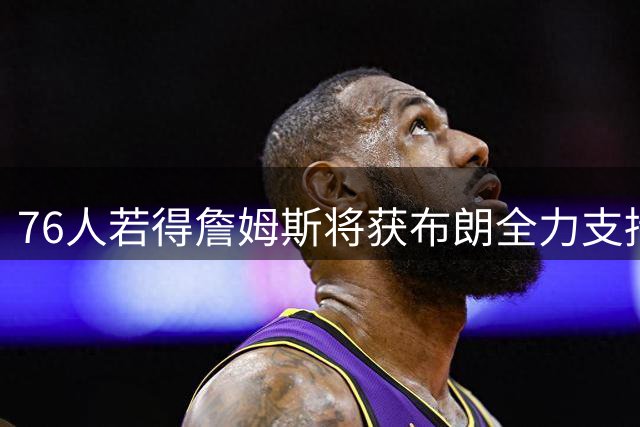 76人若得詹姆斯将获布朗全力支持 经纪人透露双星训练细节