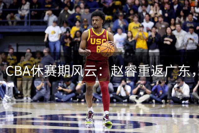 CBA休赛期风云：赵睿重返广东，韩德君显身手，外援市场暗战