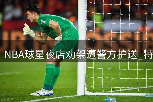 NBA球星夜店劝架遭警方护送 特拉维斯·斯科特冲突插曲惊魂